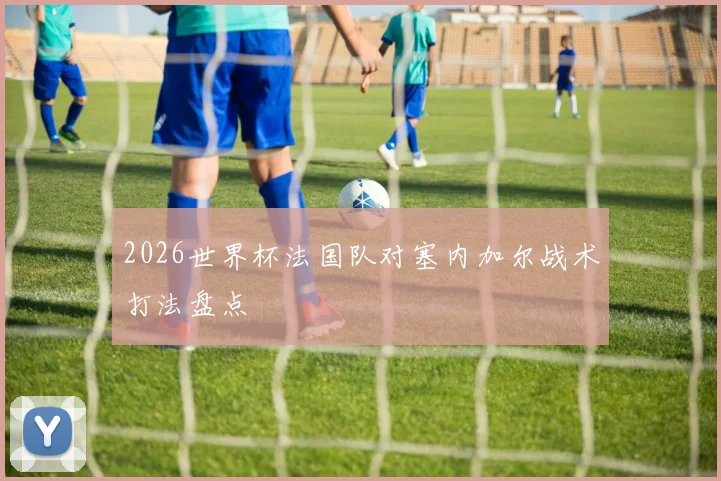 2026世界杯法国队对塞内加尔战术打法盘点