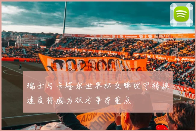瑞士与卡塔尔世界杯交锋攻守转换速度将成为双方争夺重点