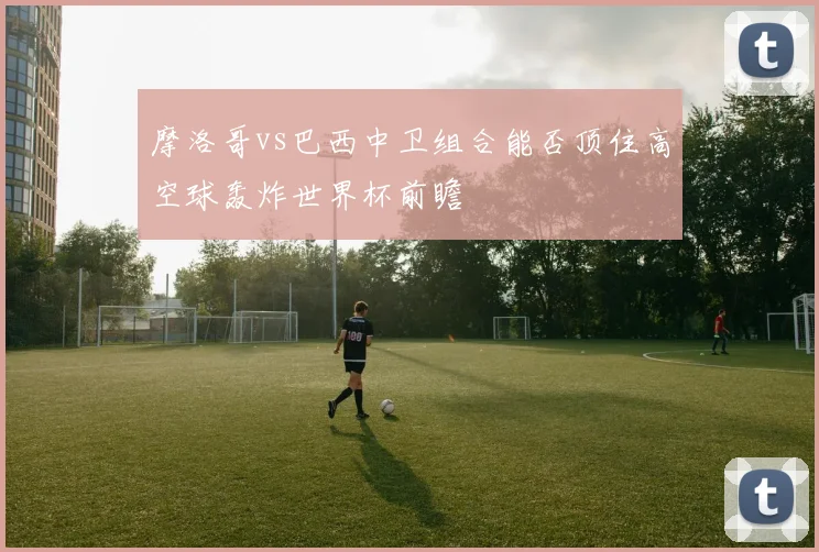 摩洛哥vs巴西中卫组合能否顶住高空球轰炸世界杯前瞻