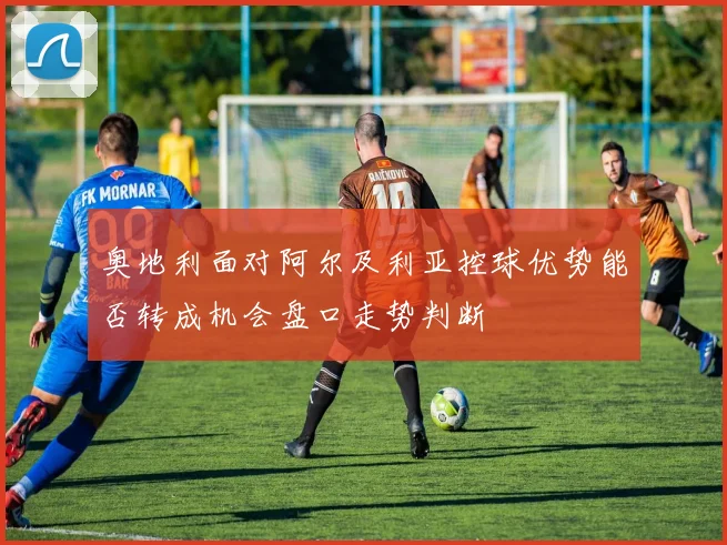 奥地利面对阿尔及利亚控球优势能否转成机会盘口走势判断