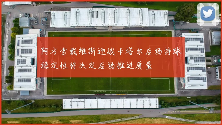 阿方索戴维斯迎战卡塔尔后场持球稳定性将决定后场推进质量
