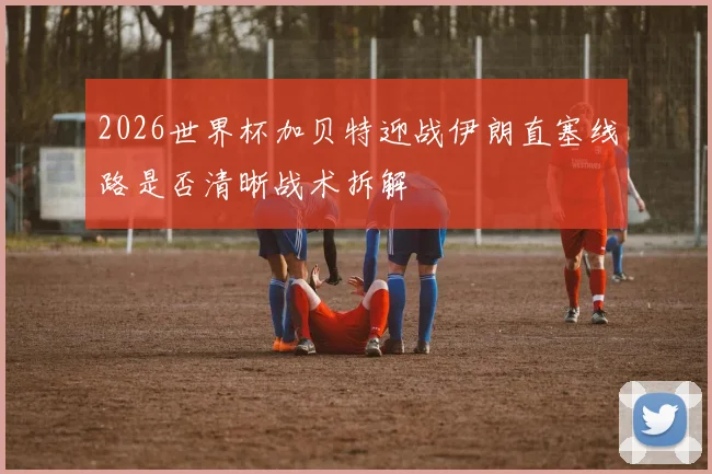 2026世界杯加贝特迎战伊朗直塞线路是否清晰战术拆解