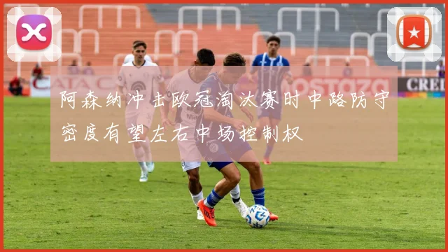 阿森纳冲击欧冠淘汰赛时中路防守密度有望左右中场控制权