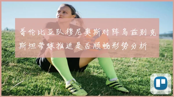 哥伦比亚队穆尼奥斯对阵乌兹别克斯坦带球推进是否顺畅形势分析