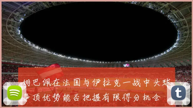 姆巴佩在法国与伊拉克一战中头球争顶优势能否把握有限得分机会