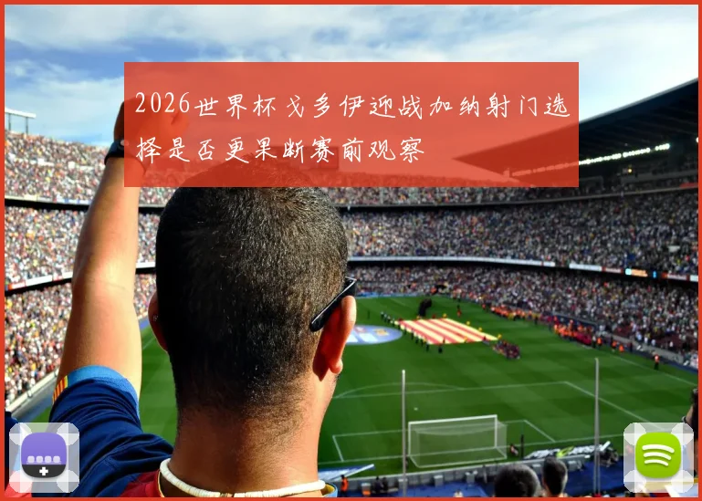 2026世界杯戈多伊迎战加纳射门选择是否更果断赛前观察