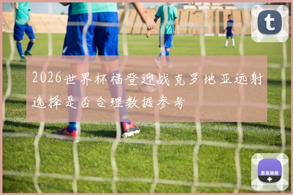2026世界杯福登迎战克罗地亚远射选择是否合理数据参考
