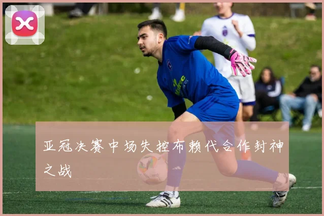 亚冠决赛中场失控布赖代合作封神之战