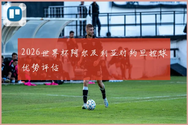 2026世界杯阿尔及利亚对约旦控球优势评估