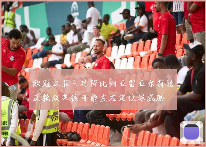 欧冠本菲卡对阵比利亚雷亚尔前场反抢效果很可能左右定位球威胁