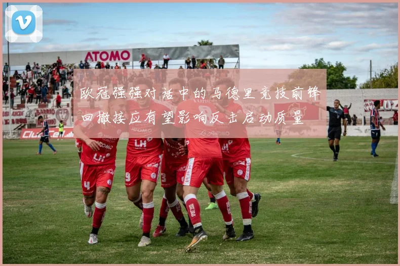 欧冠强强对话中的马德里竞技前锋回撤接应有望影响反击启动质量