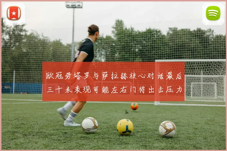 欧冠劳塔罗与萨拉赫核心对话最后三十米表现可能左右门将出击压力