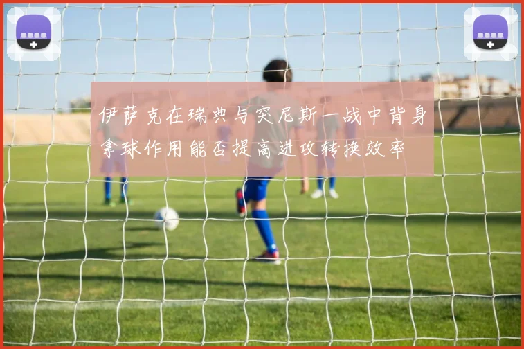 伊萨克在瑞典与突尼斯一战中背身拿球作用能否提高进攻转换效率