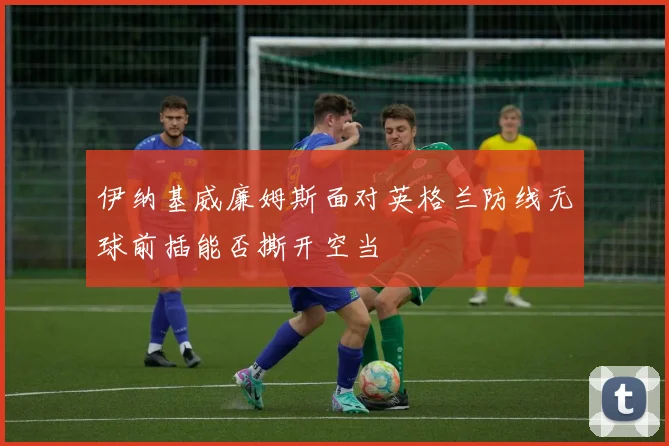伊纳基威廉姆斯面对英格兰防线无球前插能否撕开空当