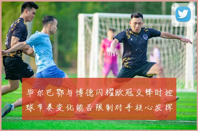 毕尔巴鄂与博德闪耀欧冠交锋时控球节奏变化能否限制对手核心发挥