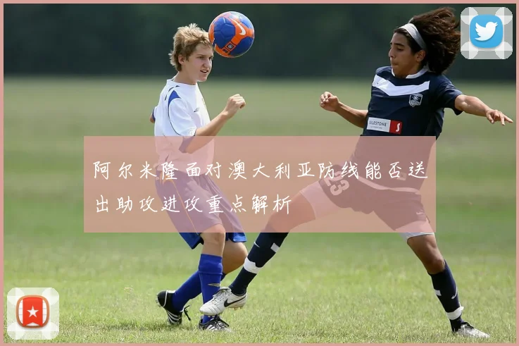 阿尔米隆面对澳大利亚防线能否送出助攻进攻重点解析