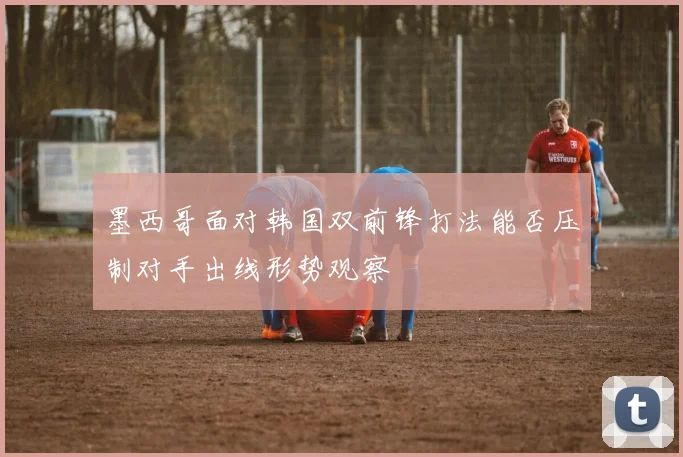 墨西哥面对韩国双前锋打法能否压制对手出线形势观察
