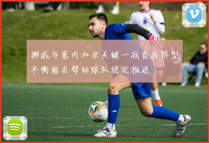 挪威与塞内加尔关键一战首发阵型平衡能否帮助球队稳定推进