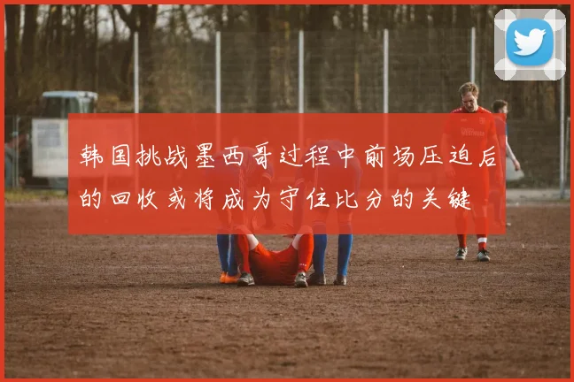 韩国挑战墨西哥过程中前场压迫后的回收或将成为守住比分的关键