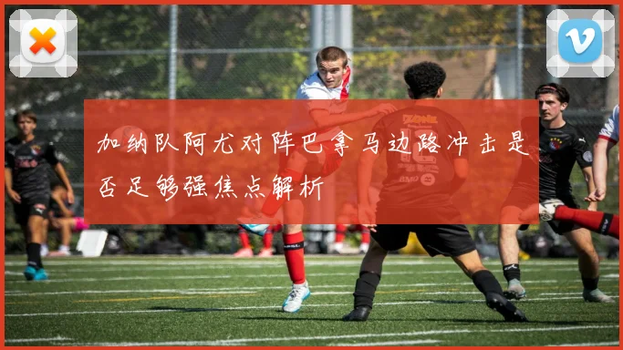 加纳队阿尤对阵巴拿马边路冲击是否足够强焦点解析