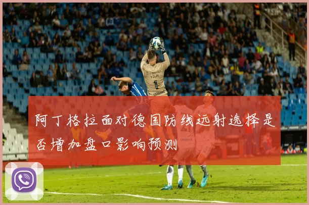 阿丁格拉面对德国防线远射选择是否增加盘口影响预测