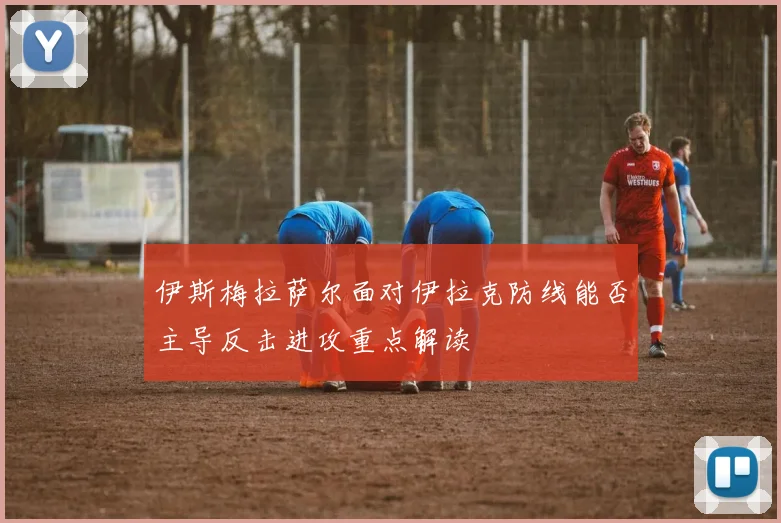 伊斯梅拉萨尔面对伊拉克防线能否主导反击进攻重点解读