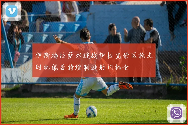 伊斯梅拉萨尔迎战伊拉克禁区抢点时机能否持续制造射门机会