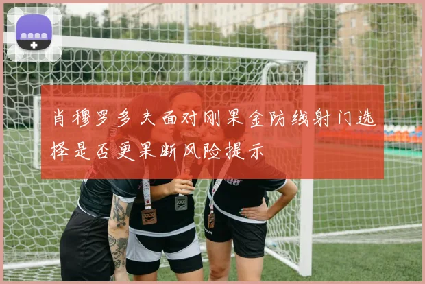 肖穆罗多夫面对刚果金防线射门选择是否更果断风险提示